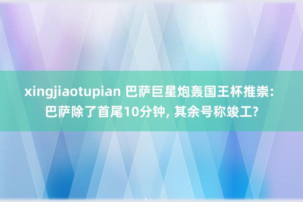 xingjiaotupian 巴萨巨星炮轰国王杯推崇: 巴萨除了首尾10分钟， 其余号称竣工?