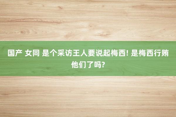 国产 女同 是个采访王人要说起梅西! 是梅西行贿他们了吗?