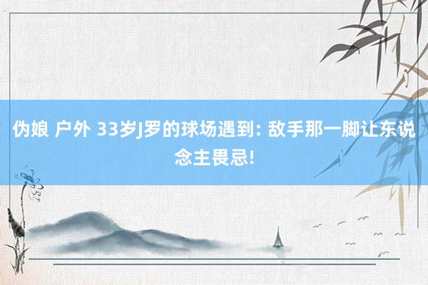 伪娘 户外 33岁J罗的球场遇到: 敌手那一脚让东说念主畏忌!