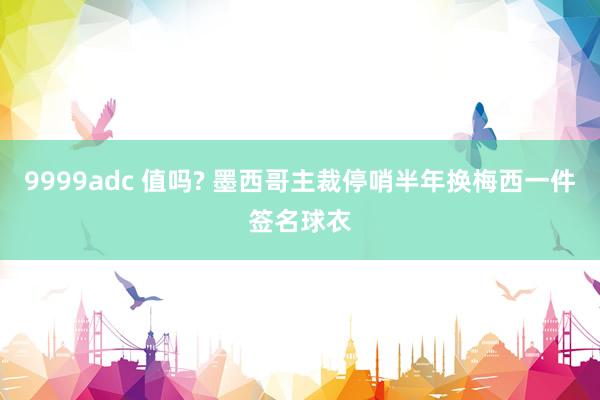 9999adc 值吗? 墨西哥主裁停哨半年换梅西一件签名球衣