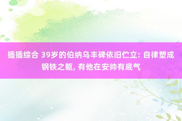 插插综合 39岁的伯纳乌丰碑依旧伫立: 自律塑成钢铁之躯， 有他在安帅有底气