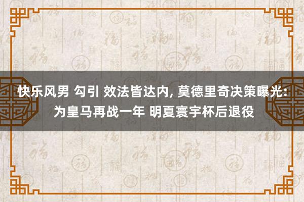 快乐风男 勾引 效法皆达内， 莫德里奇决策曝光: 为皇马再战一年 明夏寰宇杯后退役