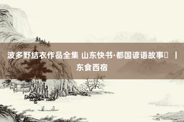 波多野结衣作品全集 山东快书·都国谚语故事⑮丨东食西宿