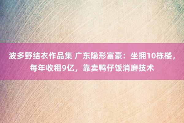 波多野结衣作品集 广东隐形富豪：坐拥10栋楼，每年收租9亿，靠卖鸭仔饭消磨技术