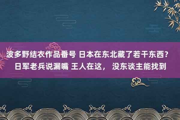 波多野结衣作品番号 日本在东北藏了若干东西？ 日军老兵说漏嘴 王人在这， 没东谈主能找到
