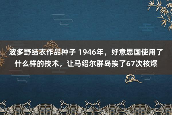 波多野结衣作品种子 1946年，好意思国使用了什么样的技术，让马绍尔群岛挨了67次核爆