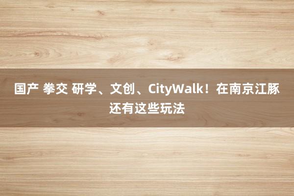 国产 拳交 研学、文创、CityWalk！在南京江豚还有这些玩法