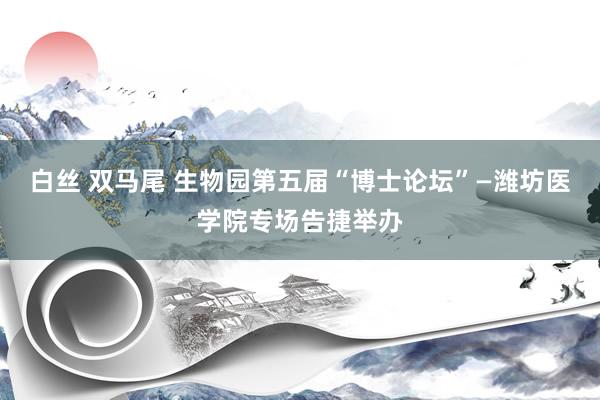 白丝 双马尾 生物园第五届“博士论坛”—潍坊医学院专场告捷举办
