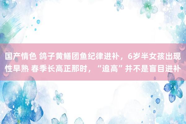国产情色 鸽子黄鳝团鱼纪律进补，6岁半女孩出现性早熟 春季长高正那时，“追高”并不是盲目进补