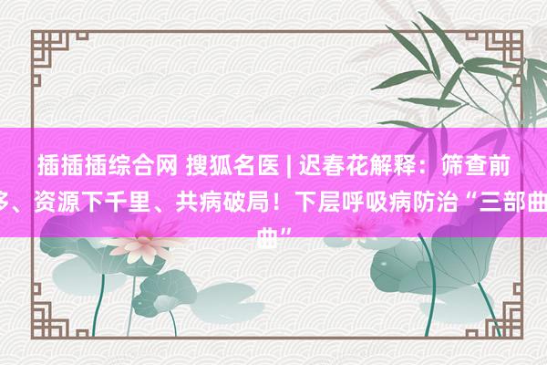 插插插综合网 搜狐名医 | 迟春花解释：筛查前移、资源下千里、共病破局！下层呼吸病防治“三部曲”