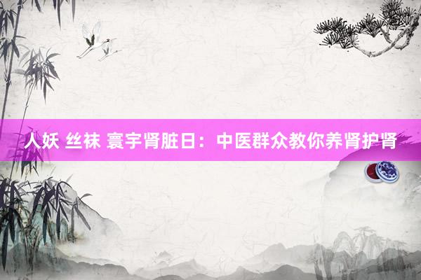 人妖 丝袜 寰宇肾脏日：中医群众教你养肾护肾
