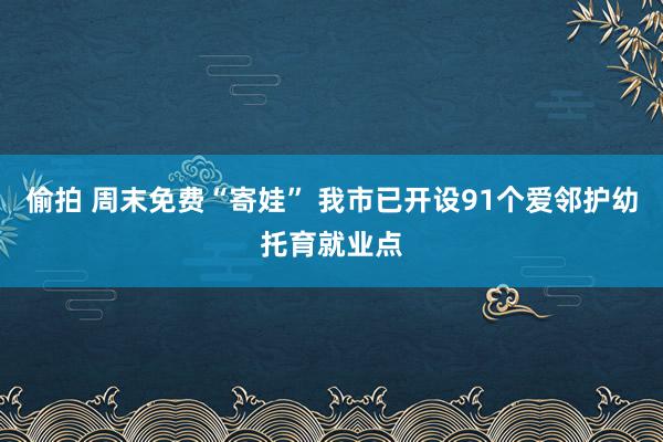 偷拍 周末免费“寄娃” 我市已开设91个爱邻护幼托育就业点