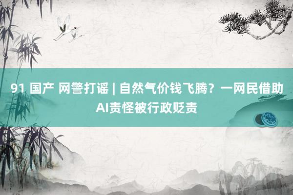 91 国产 网警打谣 | 自然气价钱飞腾？一网民借助AI责怪被行政贬责
