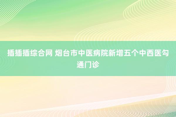 插插插综合网 烟台市中医病院新增五个中西医勾通门诊