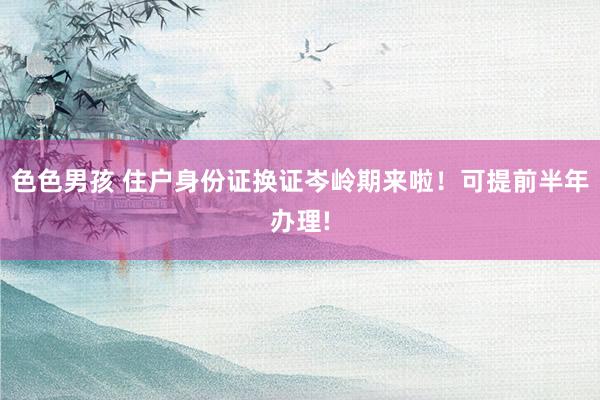 色色男孩 住户身份证换证岑岭期来啦！可提前半年办理!