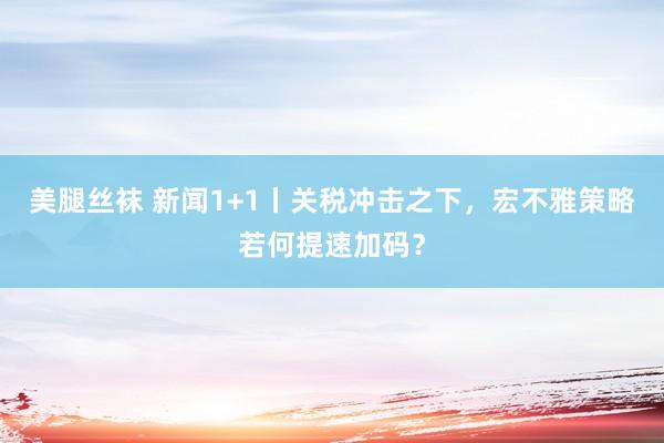 美腿丝袜 新闻1+1丨关税冲击之下，宏不雅策略若何提速加码？