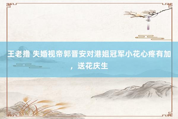 王老撸 失婚视帝郭晋安对港姐冠军小花心疼有加，送花庆生