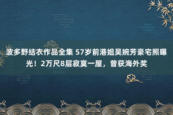 波多野结衣作品全集 57岁前港姐吴婉芳豪宅照曝光！2万尺8层寂寞一屋，曾获海外奖