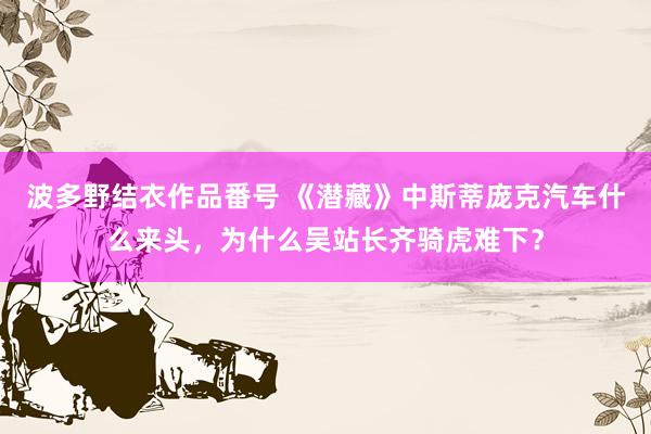 波多野结衣作品番号 《潜藏》中斯蒂庞克汽车什么来头，为什么吴站长齐骑虎难下？