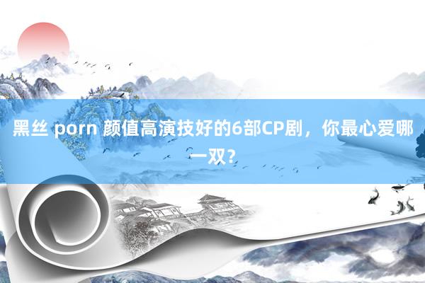黑丝 porn 颜值高演技好的6部CP剧，你最心爱哪一双？