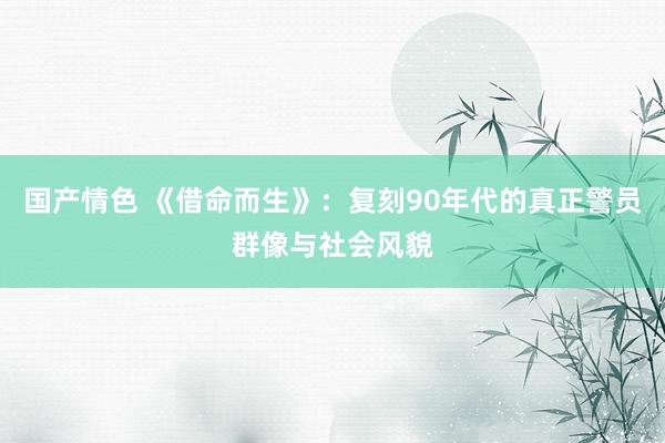 国产情色 《借命而生》：复刻90年代的真正警员群像与社会风貌