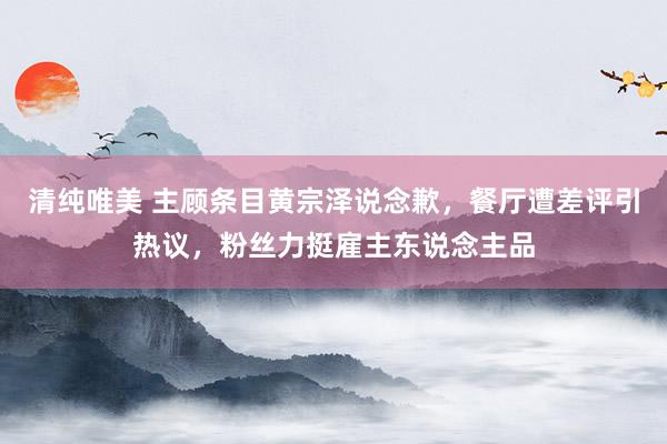 清纯唯美 主顾条目黄宗泽说念歉，餐厅遭差评引热议，粉丝力挺雇主东说念主品