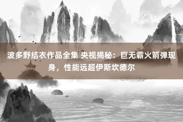 波多野结衣作品全集 央视揭秘：巨无霸火箭弹现身，性能远超伊斯坎德尔