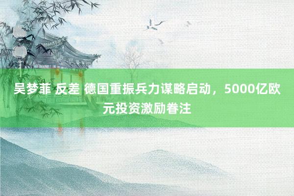 吴梦菲 反差 德国重振兵力谋略启动，5000亿欧元投资激励眷注