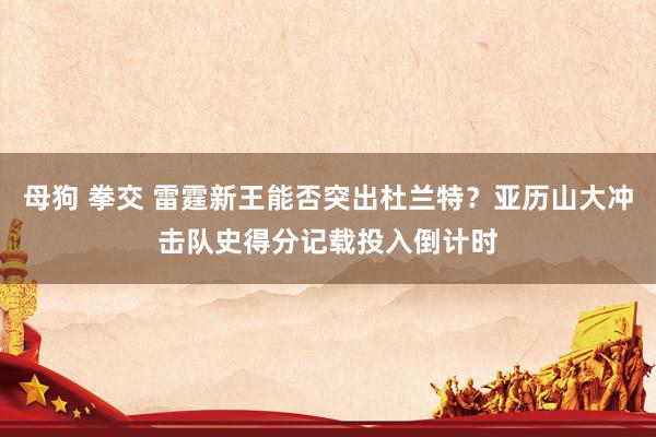 母狗 拳交 雷霆新王能否突出杜兰特？亚历山大冲击队史得分记载投入倒计时