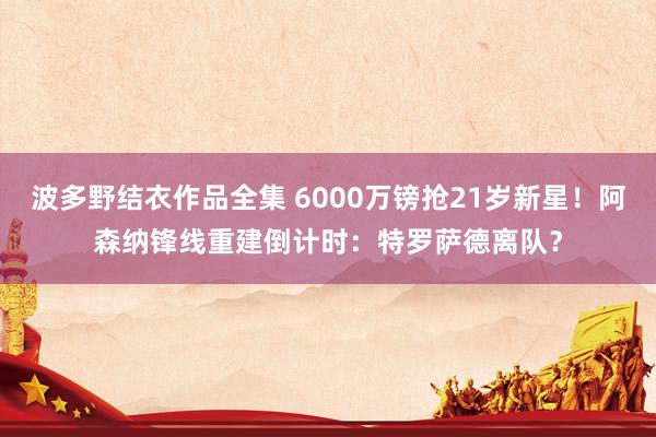 波多野结衣作品全集 6000万镑抢21岁新星！阿森纳锋线重建倒计时：特罗萨德离队？