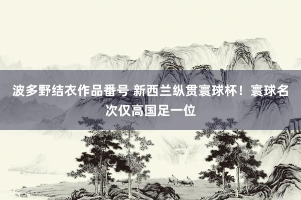 波多野结衣作品番号 新西兰纵贯寰球杯！寰球名次仅高国足一位