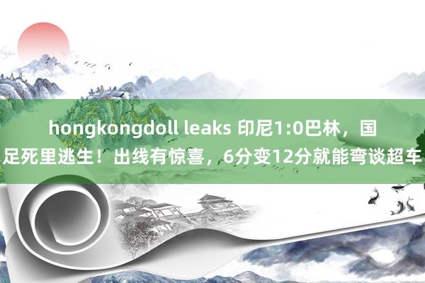 hongkongdoll leaks 印尼1:0巴林，国足死里逃生！出线有惊喜，6分变12分就能弯谈超车