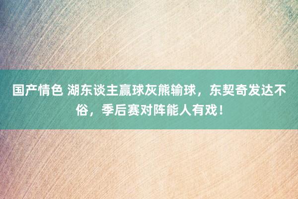 国产情色 湖东谈主赢球灰熊输球，东契奇发达不俗，季后赛对阵能人有戏！