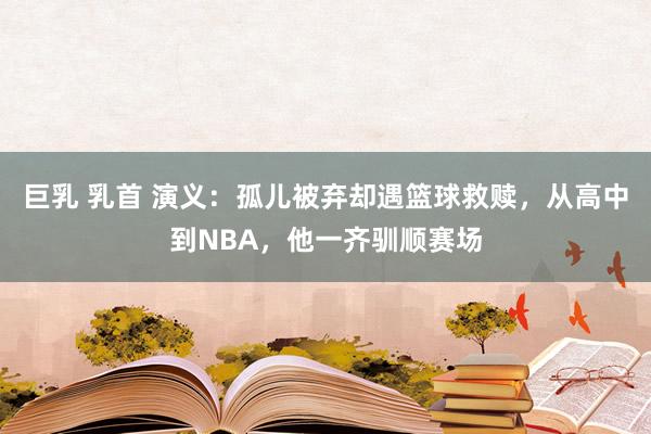 巨乳 乳首 演义：孤儿被弃却遇篮球救赎，从高中到NBA，他一齐驯顺赛场