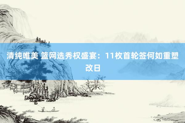 清纯唯美 篮网选秀权盛宴：11枚首轮签何如重塑改日