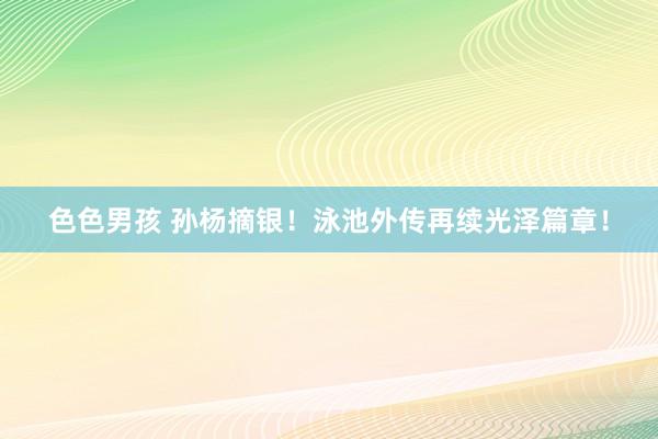 色色男孩 孙杨摘银！泳池外传再续光泽篇章！