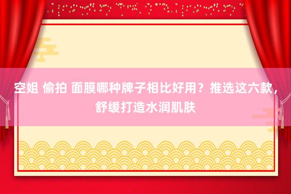 空姐 偷拍 面膜哪种牌子相比好用？推选这六款，舒缓打造水润肌肤