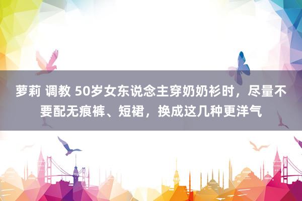 萝莉 调教 50岁女东说念主穿奶奶衫时，尽量不要配无痕裤、短裙，换成这几种更洋气