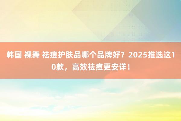 韩国 裸舞 祛痘护肤品哪个品牌好？2025推选这10款，高效祛痘更安详！
