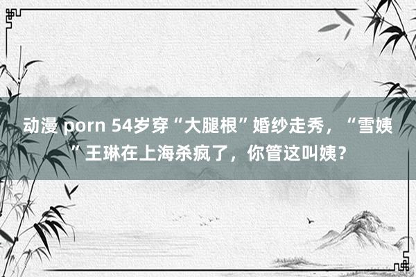 动漫 porn 54岁穿“大腿根”婚纱走秀，“雪姨”王琳在上海杀疯了，你管这叫姨？