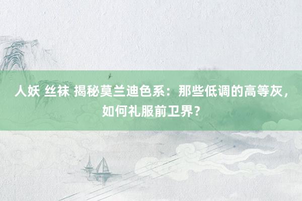 人妖 丝袜 揭秘莫兰迪色系：那些低调的高等灰，如何礼服前卫界？
