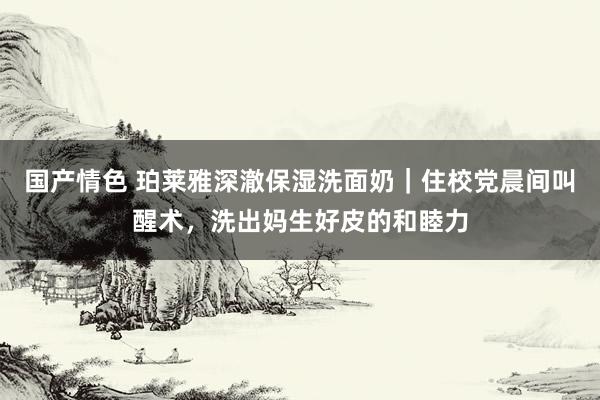 国产情色 珀莱雅深澈保湿洗面奶｜住校党晨间叫醒术，洗出妈生好皮的和睦力