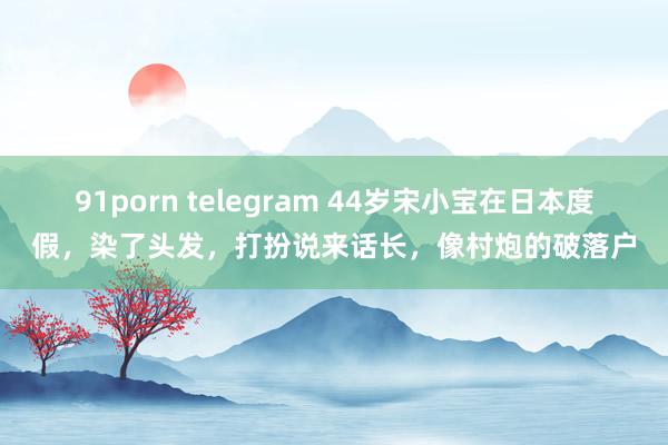 91porn telegram 44岁宋小宝在日本度假，染了头发，打扮说来话长，像村炮的破落户