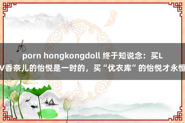 porn hongkongdoll 终于知说念：买LV香奈儿的怡悦是一时的，买“优衣库”的怡悦才永恒