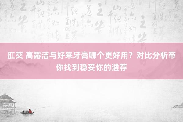 肛交 高露洁与好来牙膏哪个更好用？对比分析带你找到稳妥你的遴荐