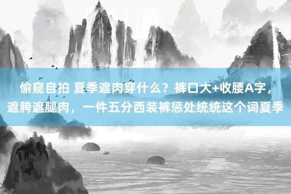 偷窥自拍 夏季遮肉穿什么？裤口大+收腰A字，遮胯遮腿肉，一件五分西装裤惩处统统这个词夏季