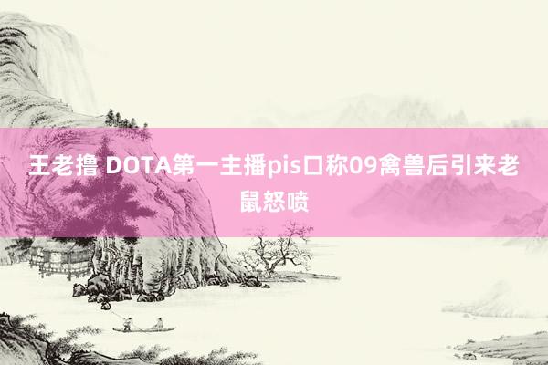 王老撸 DOTA第一主播pis口称09禽兽后引来老鼠怒喷
