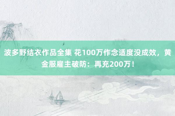波多野结衣作品全集 花100万作念适度没成效，黄金服雇主破防：再充200万！