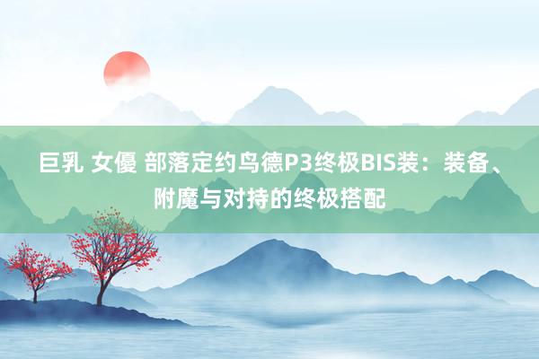 巨乳 女優 部落定约鸟德P3终极BIS装：装备、附魔与对持的终极搭配