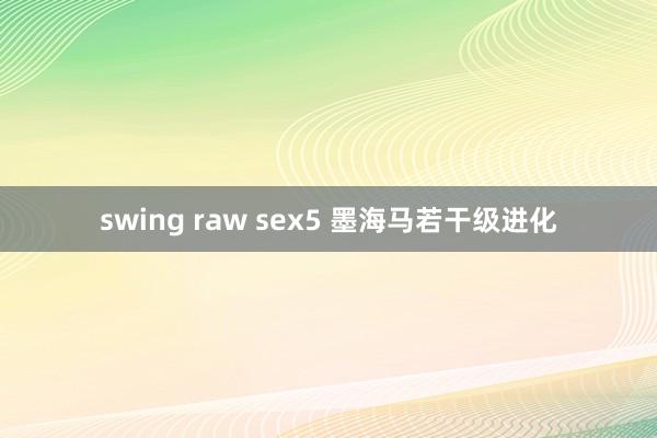 swing raw sex5 墨海马若干级进化